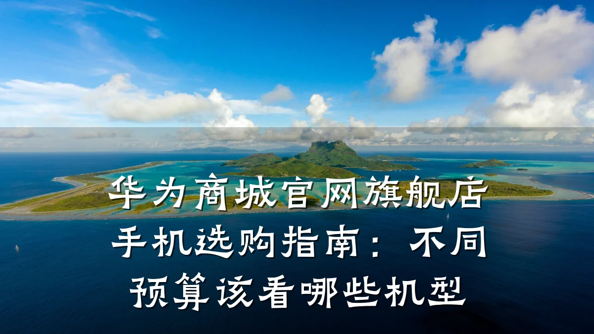 华为商城官网旗舰店手机选购指南:不同预算该看哪些机型