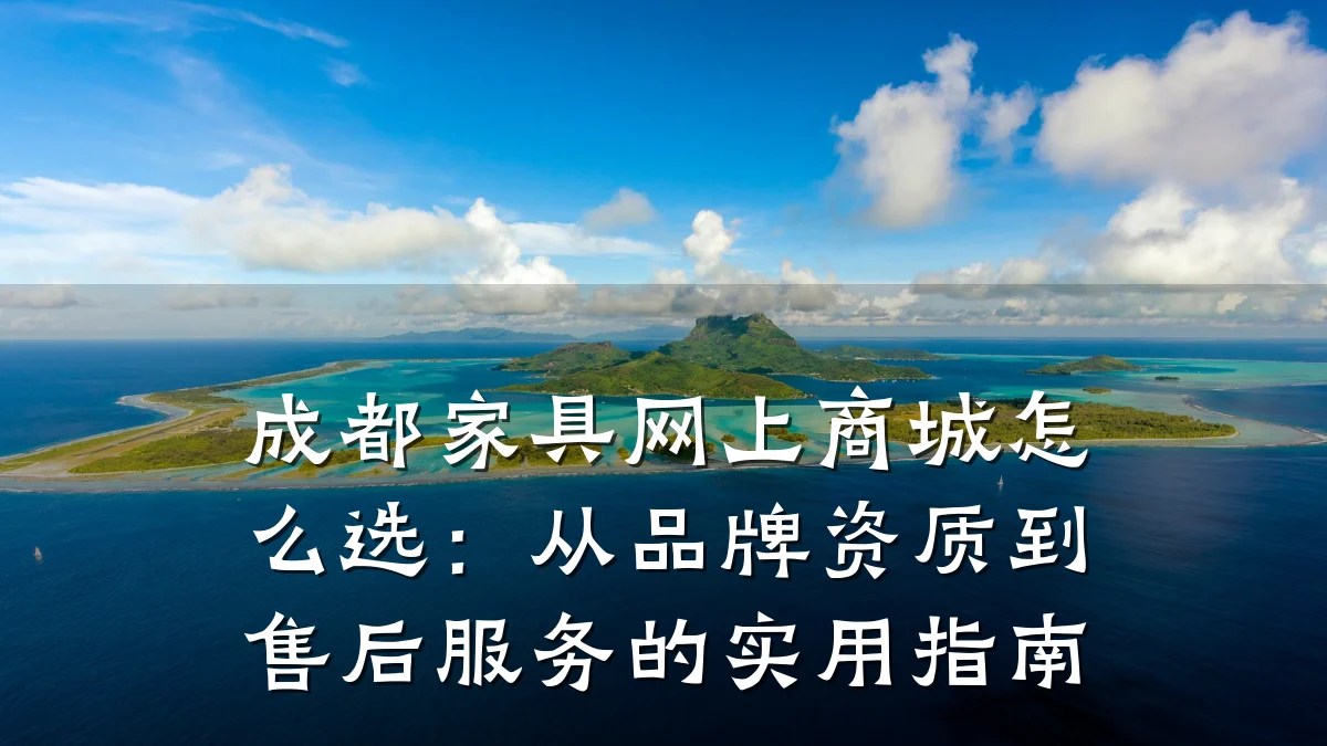 成都家具网上商城怎么选:从品牌资质到售后服务的实用指南