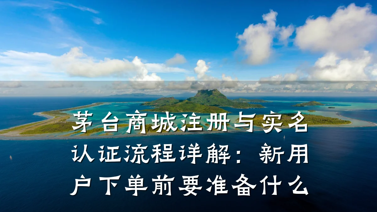 茅台商城注册与实名认证流程详解：新用户下单前要准备什么