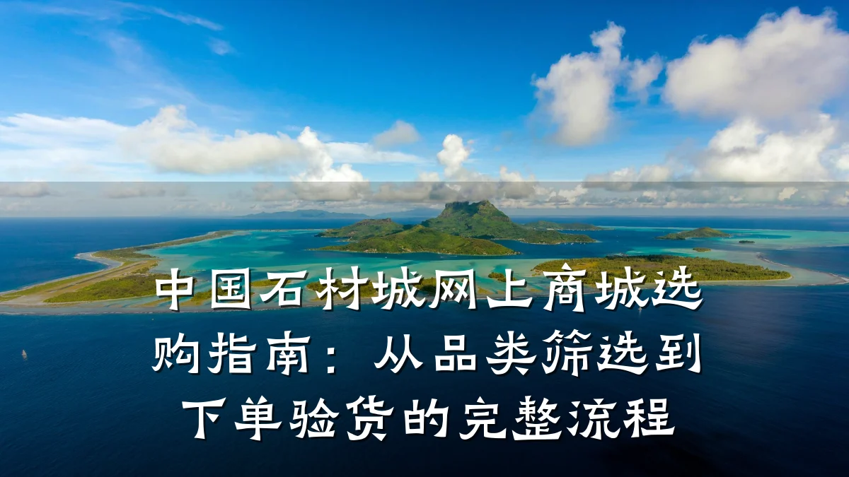 中国石材城网上商城选购指南：从品类筛选到下单验货的完整流程