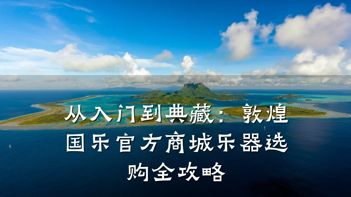 从入门到典藏:敦煌国乐官方商城乐器选购全攻略