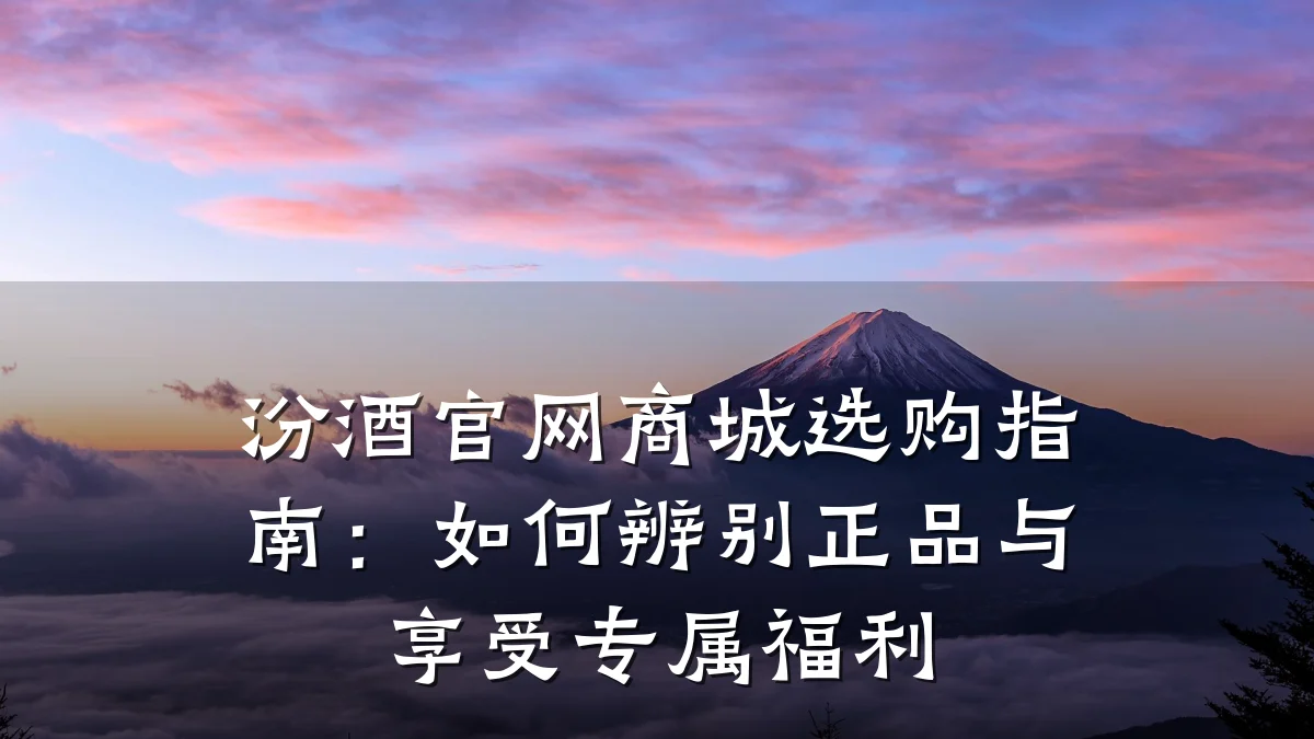 汾酒官网商城选购指南：如何辨别正品与享受专属福利