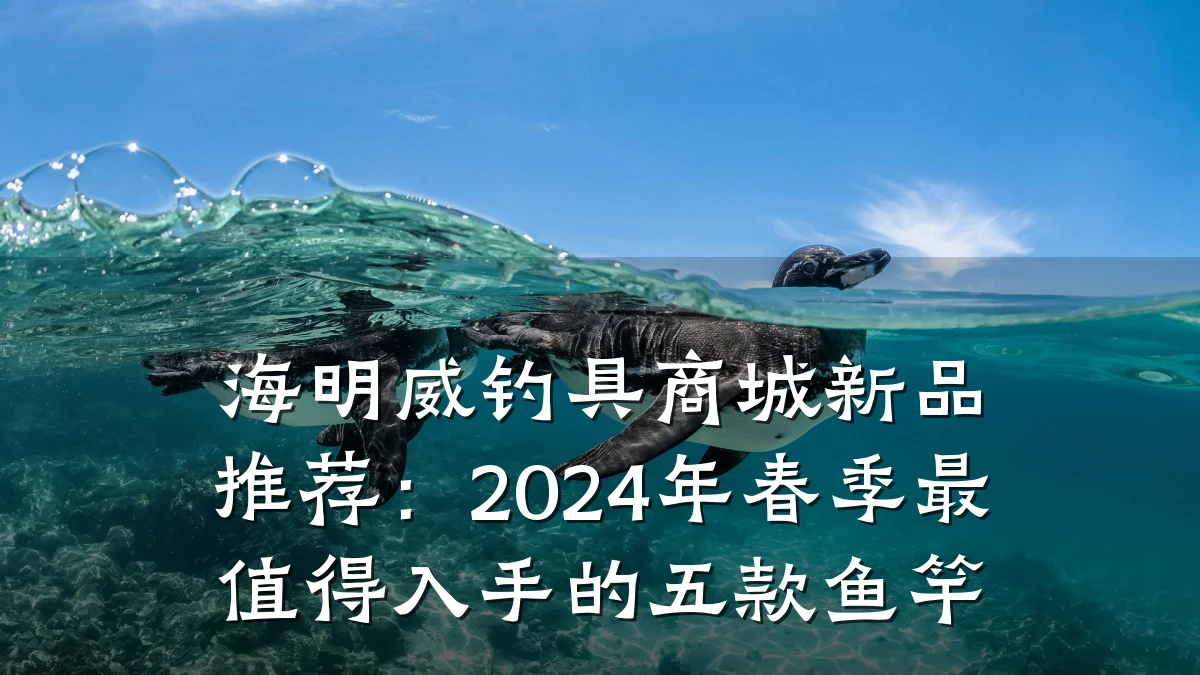 海明威钓具商城新品推荐：2024年春季最值得入手的五款鱼竿