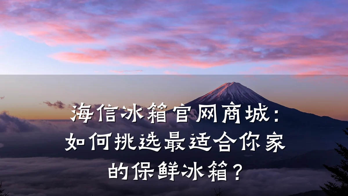 海信冰箱官网商城:如何挑选最适合你家的保鲜冰箱?
