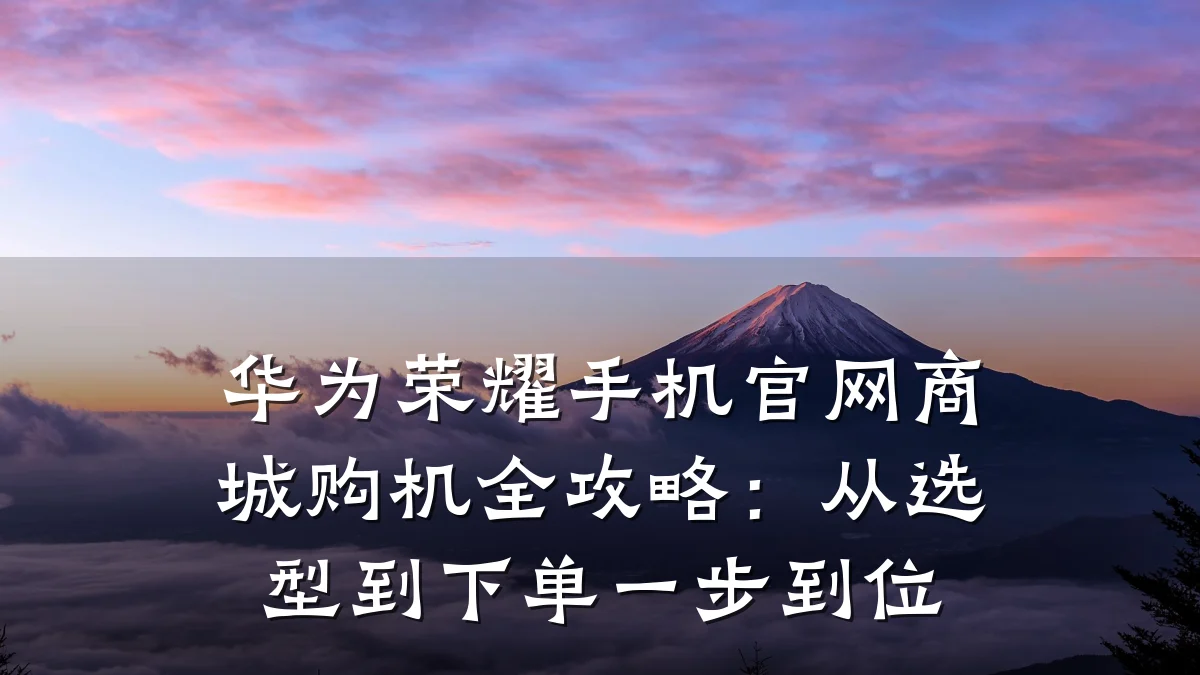 华为荣耀手机官网商城购机全攻略:从选型到下单一步到位