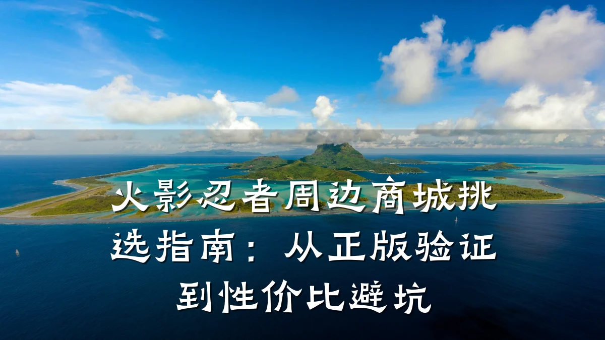 火影忍者周边商城挑选指南：从正版验证到性价比避坑