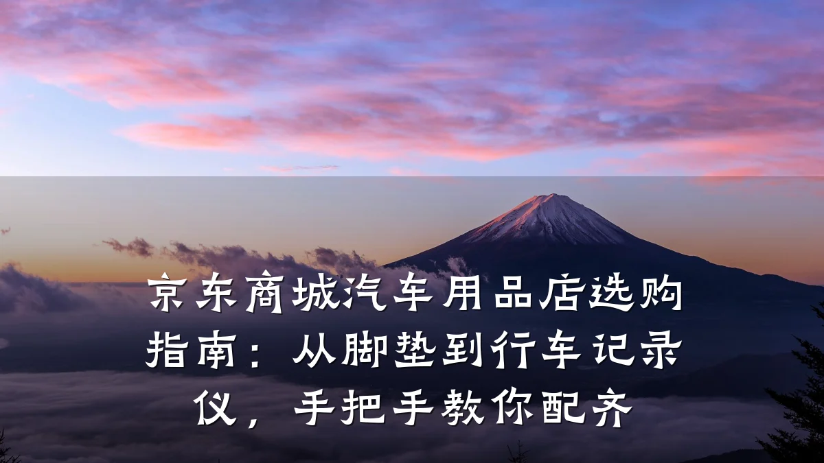 京东商城汽车用品店选购指南:从脚垫到行车记录仪,手把手教你配齐