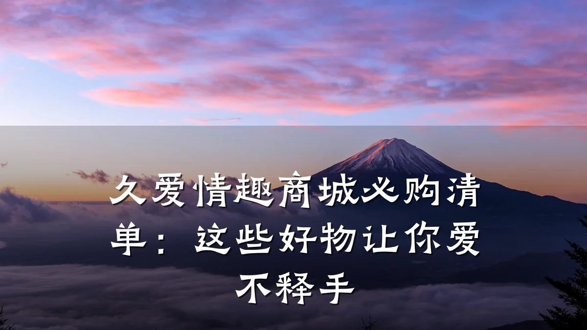 久爱情趣商城必购清单:这些好物让你爱不释手