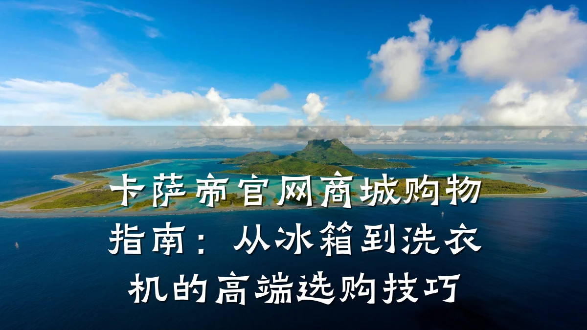 卡萨帝官网商城购物指南:从冰箱到洗衣机的高端选购技巧