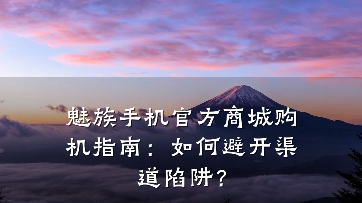 魅族手机官方商城购机指南:如何避开渠道陷阱?