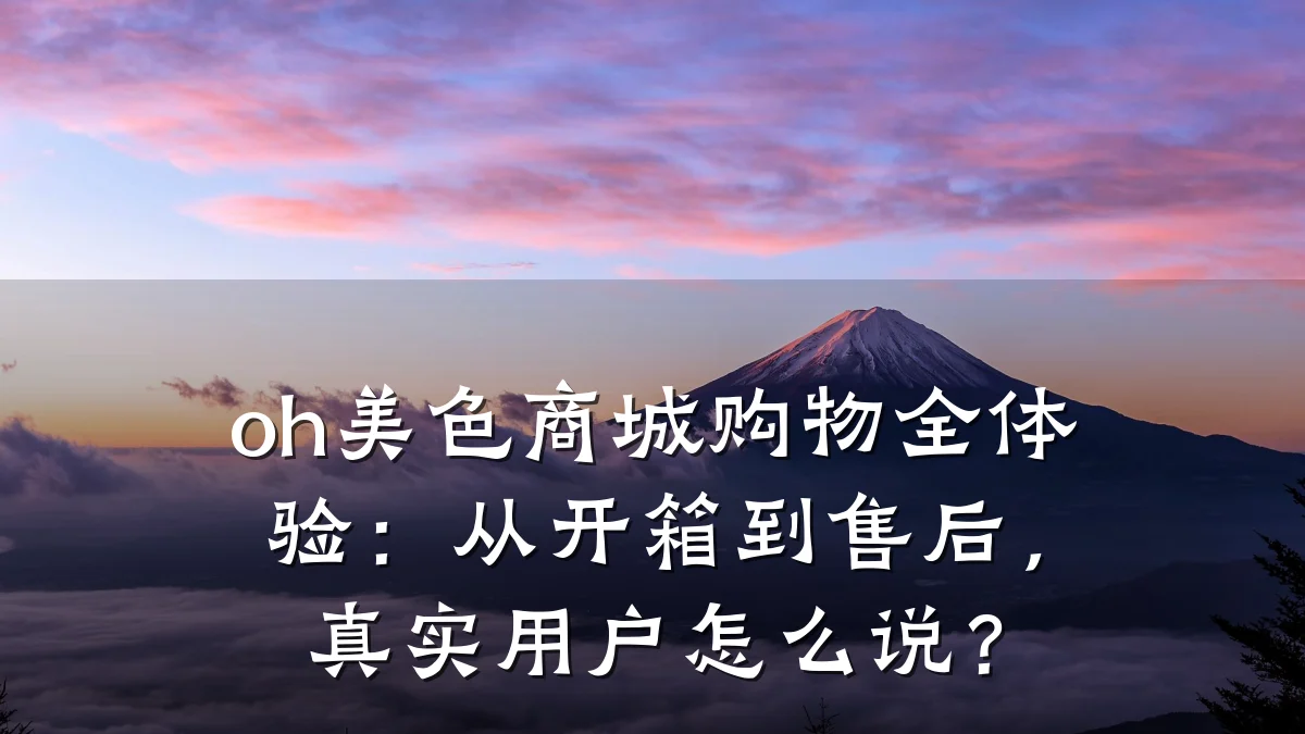 oh美色商城购物全体验：从开箱到售后，真实用户怎么说？