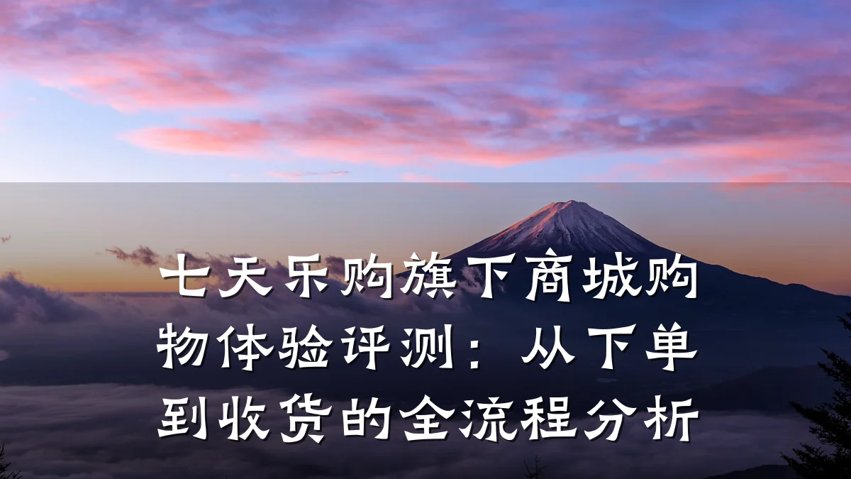 七天乐购旗下商城购物体验评测:从下单到收货的全流程分析
