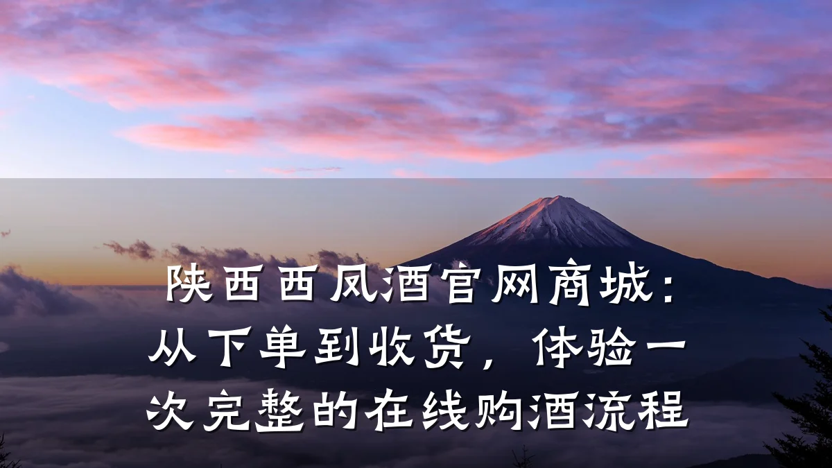 陕西西凤酒官网商城:从下单到收货,体验一次完整的在线购酒流程