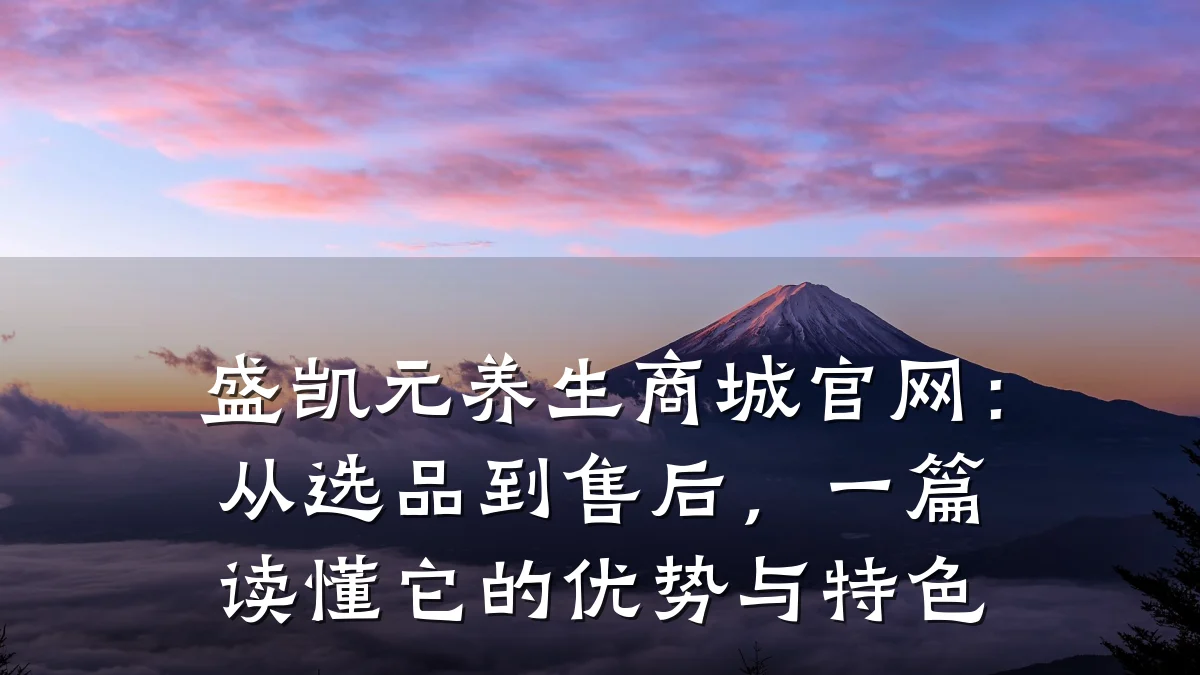 盛凯元养生商城官网:从选品到售后,一篇读懂它的优势与特色