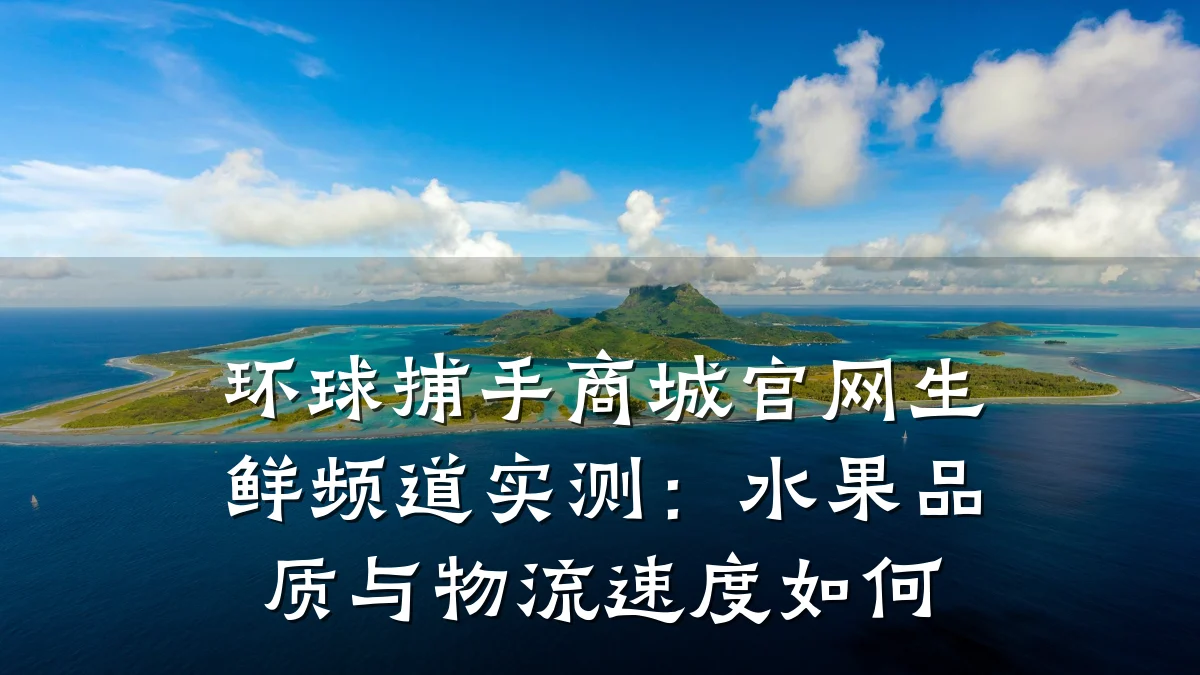环球捕手商城官网生鲜频道实测：水果品质与物流速度如何